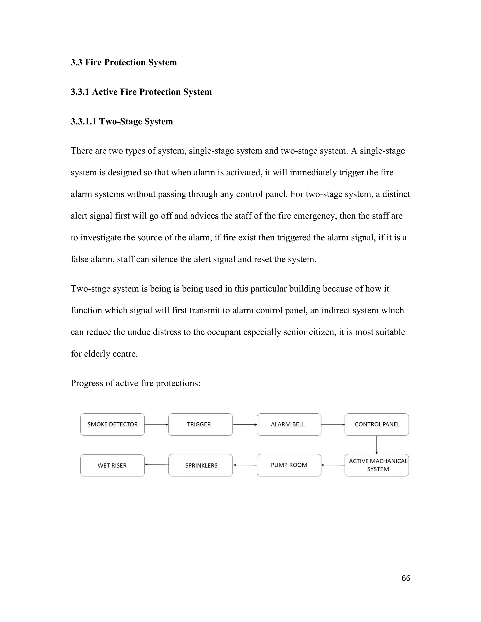 66
3.3 Fire Protection System
3.3.1 Active Fire Protection System
3.3.1.1 Two-Stage System
There are two types of system, single-stage system and two-stage system. A single-stage
system is designed so that when alarm is activated, it will immediately trigger the fire
alarm systems without passing through any control panel. For two-stage system, a distinct
alert signal first will go off and advices the staff of the fire emergency, then the staff are
to investigate the source of the alarm, if fire exist then triggered the alarm signal, if it is a
false alarm, staff can silence the alert signal and reset the system.
Two-stage system is being is being used in this particular building because of how it
function which signal will first transmit to alarm control panel, an indirect system which
can reduce the undue distress to the occupant especially senior citizen, it is most suitable
for elderly centre.
Progress of active fire protections:
 