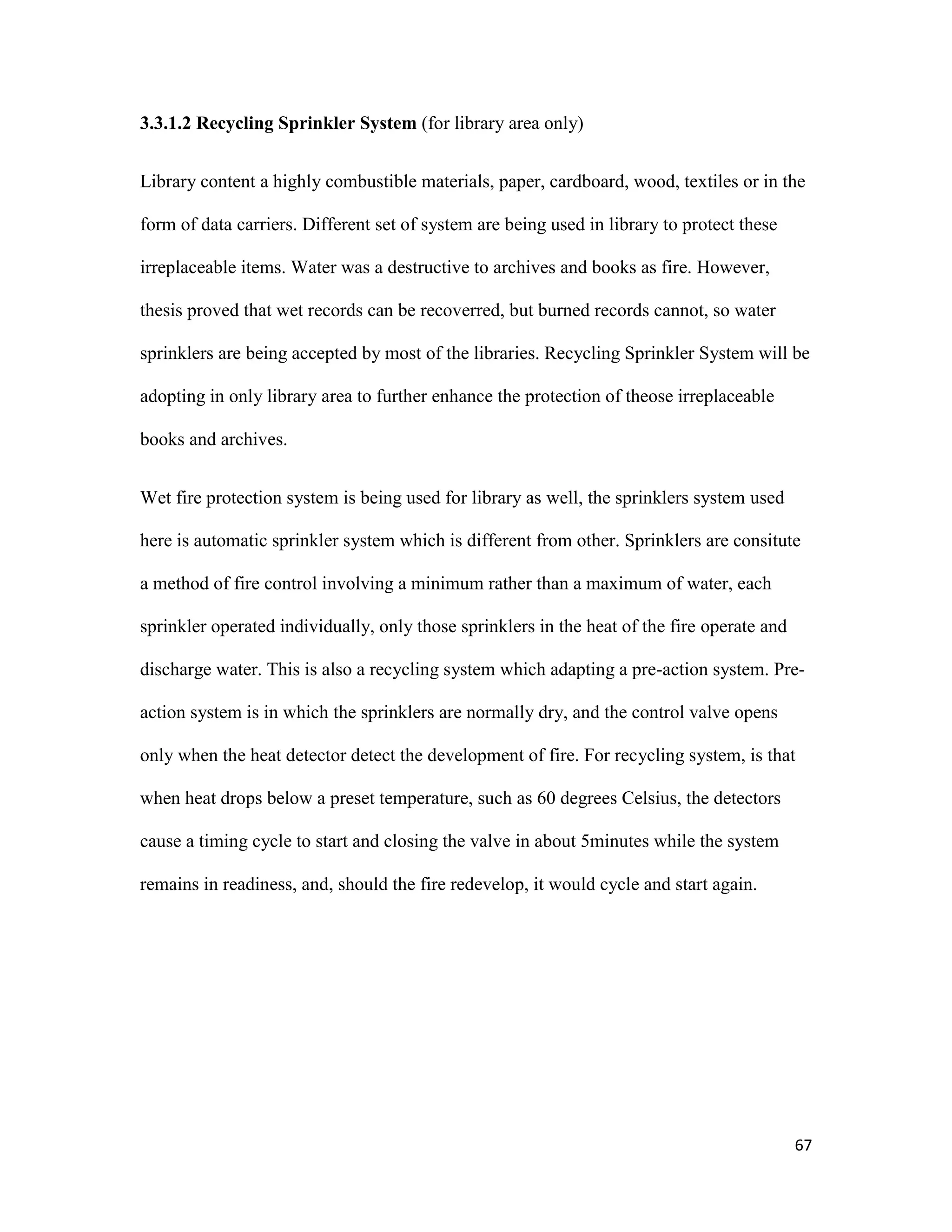 67
3.3.1.2 Recycling Sprinkler System (for library area only)
Library content a highly combustible materials, paper, cardboard, wood, textiles or in the
form of data carriers. Different set of system are being used in library to protect these
irreplaceable items. Water was a destructive to archives and books as fire. However,
thesis proved that wet records can be recoverred, but burned records cannot, so water
sprinklers are being accepted by most of the libraries. Recycling Sprinkler System will be
adopting in only library area to further enhance the protection of theose irreplaceable
books and archives.
Wet fire protection system is being used for library as well, the sprinklers system used
here is automatic sprinkler system which is different from other. Sprinklers are consitute
a method of fire control involving a minimum rather than a maximum of water, each
sprinkler operated individually, only those sprinklers in the heat of the fire operate and
discharge water. This is also a recycling system which adapting a pre-action system. Pre-
action system is in which the sprinklers are normally dry, and the control valve opens
only when the heat detector detect the development of fire. For recycling system, is that
when heat drops below a preset temperature, such as 60 degrees Celsius, the detectors
cause a timing cycle to start and closing the valve in about 5minutes while the system
remains in readiness, and, should the fire redevelop, it would cycle and start again.
 