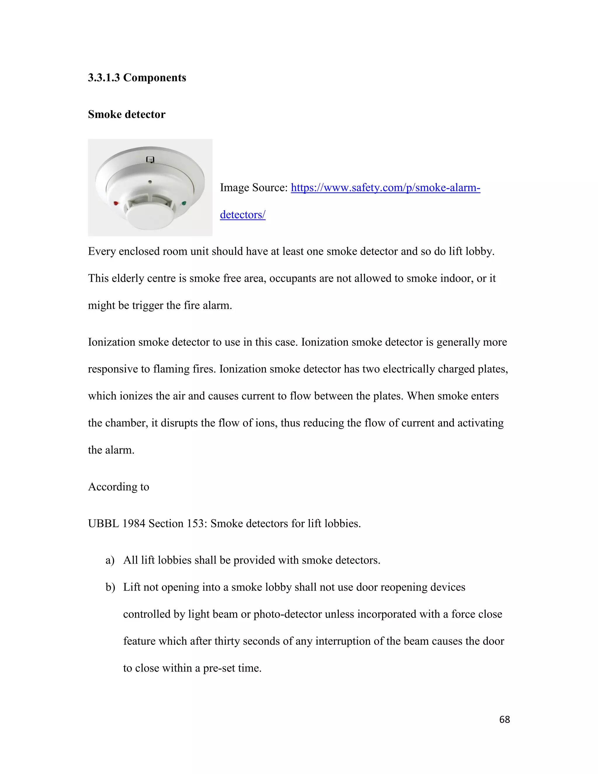 68
3.3.1.3 Components
Smoke detector
Image Source: https://www.safety.com/p/smoke-alarm-
detectors/
Every enclosed room unit should have at least one smoke detector and so do lift lobby.
This elderly centre is smoke free area, occupants are not allowed to smoke indoor, or it
might be trigger the fire alarm.
Ionization smoke detector to use in this case. Ionization smoke detector is generally more
responsive to flaming fires. Ionization smoke detector has two electrically charged plates,
which ionizes the air and causes current to flow between the plates. When smoke enters
the chamber, it disrupts the flow of ions, thus reducing the flow of current and activating
the alarm.
According to
UBBL 1984 Section 153: Smoke detectors for lift lobbies.
a) All lift lobbies shall be provided with smoke detectors.
b) Lift not opening into a smoke lobby shall not use door reopening devices
controlled by light beam or photo-detector unless incorporated with a force close
feature which after thirty seconds of any interruption of the beam causes the door
to close within a pre-set time.
 
