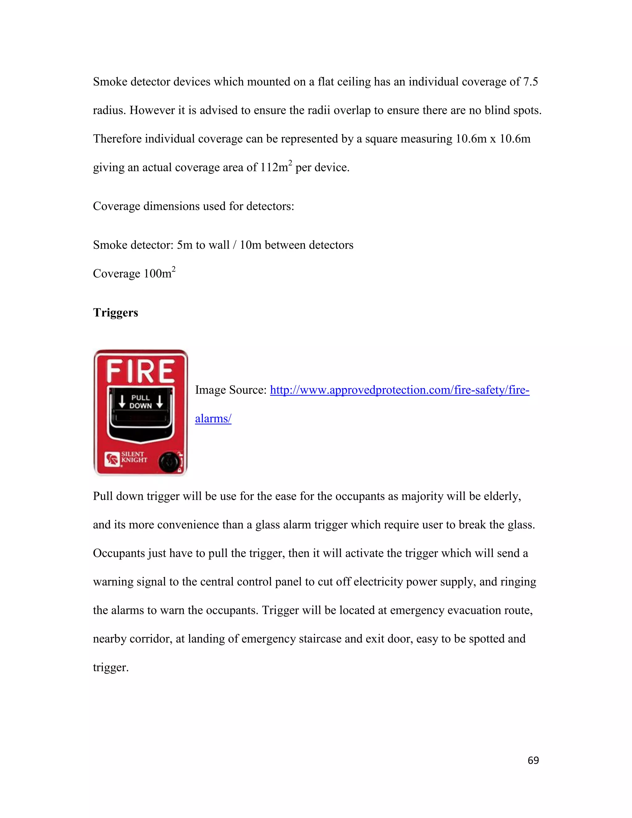 69
Smoke detector devices which mounted on a flat ceiling has an individual coverage of 7.5
radius. However it is advised to ensure the radii overlap to ensure there are no blind spots.
Therefore individual coverage can be represented by a square measuring 10.6m x 10.6m
giving an actual coverage area of 112m2
per device.
Coverage dimensions used for detectors:
Smoke detector: 5m to wall / 10m between detectors
Coverage 100m2
Triggers
Image Source: http://www.approvedprotection.com/fire-safety/fire-
alarms/
Pull down trigger will be use for the ease for the occupants as majority will be elderly,
and its more convenience than a glass alarm trigger which require user to break the glass.
Occupants just have to pull the trigger, then it will activate the trigger which will send a
warning signal to the central control panel to cut off electricity power supply, and ringing
the alarms to warn the occupants. Trigger will be located at emergency evacuation route,
nearby corridor, at landing of emergency staircase and exit door, easy to be spotted and
trigger.
 