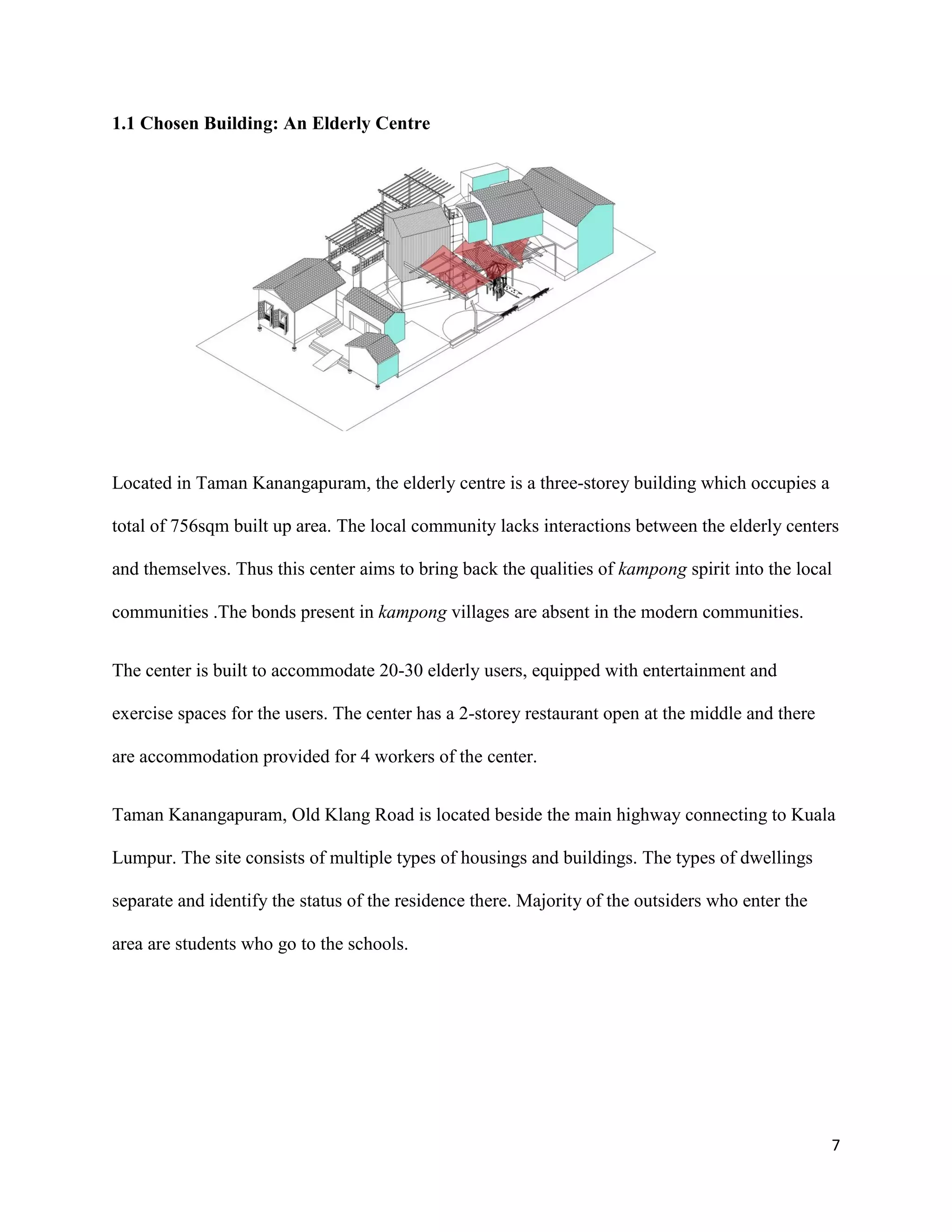 7
1.1 Chosen Building: An Elderly Centre
Located in Taman Kanangapuram, the elderly centre is a three-storey building which occupies a
total of 756sqm built up area. The local community lacks interactions between the elderly centers
and themselves. Thus this center aims to bring back the qualities of kampong spirit into the local
communities .The bonds present in kampong villages are absent in the modern communities.
The center is built to accommodate 20-30 elderly users, equipped with entertainment and
exercise spaces for the users. The center has a 2-storey restaurant open at the middle and there
are accommodation provided for 4 workers of the center.
Taman Kanangapuram, Old Klang Road is located beside the main highway connecting to Kuala
Lumpur. The site consists of multiple types of housings and buildings. The types of dwellings
separate and identify the status of the residence there. Majority of the outsiders who enter the
area are students who go to the schools.
 