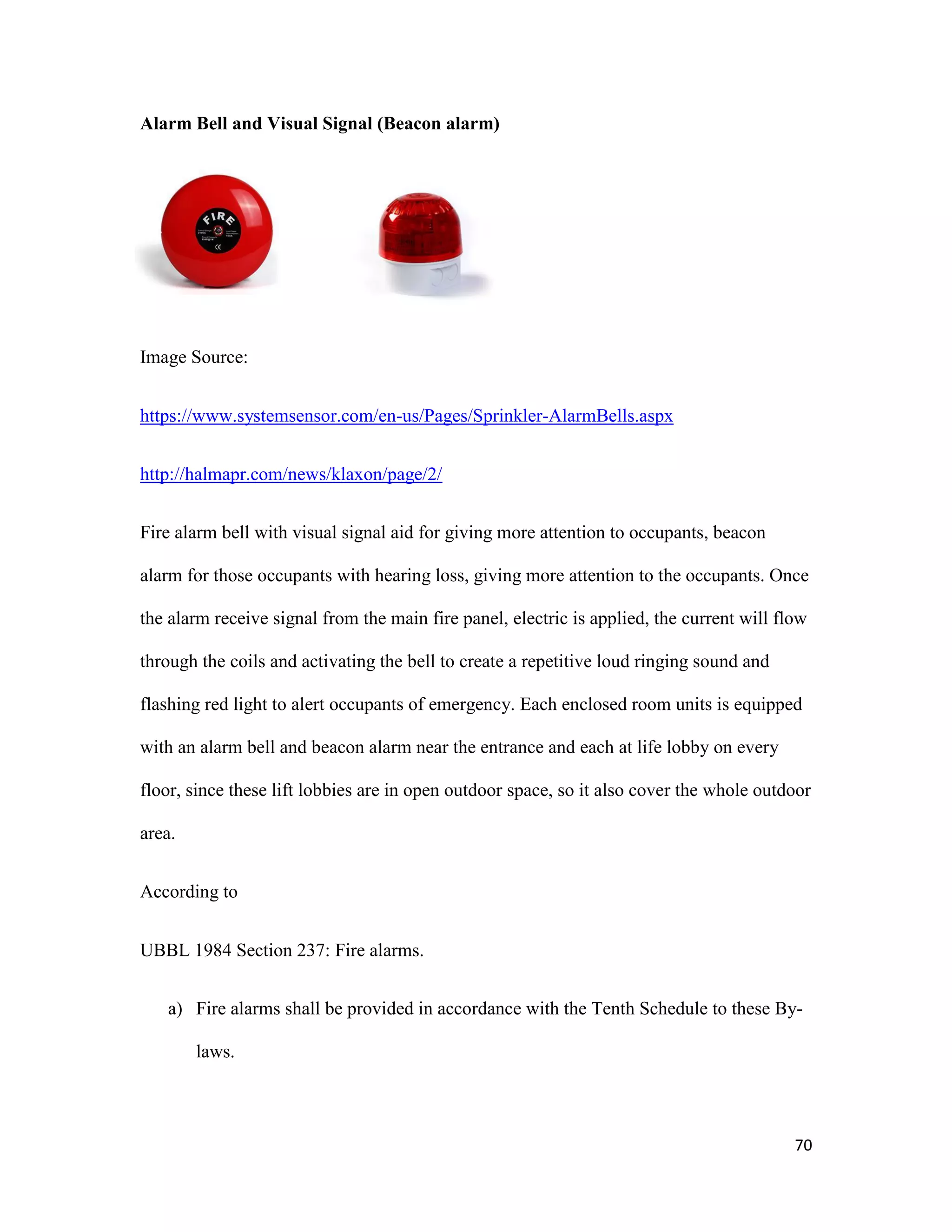 70
Alarm Bell and Visual Signal (Beacon alarm)
Image Source:
https://www.systemsensor.com/en-us/Pages/Sprinkler-AlarmBells.aspx
http://halmapr.com/news/klaxon/page/2/
Fire alarm bell with visual signal aid for giving more attention to occupants, beacon
alarm for those occupants with hearing loss, giving more attention to the occupants. Once
the alarm receive signal from the main fire panel, electric is applied, the current will flow
through the coils and activating the bell to create a repetitive loud ringing sound and
flashing red light to alert occupants of emergency. Each enclosed room units is equipped
with an alarm bell and beacon alarm near the entrance and each at life lobby on every
floor, since these lift lobbies are in open outdoor space, so it also cover the whole outdoor
area.
According to
UBBL 1984 Section 237: Fire alarms.
a) Fire alarms shall be provided in accordance with the Tenth Schedule to these By-
laws.
 