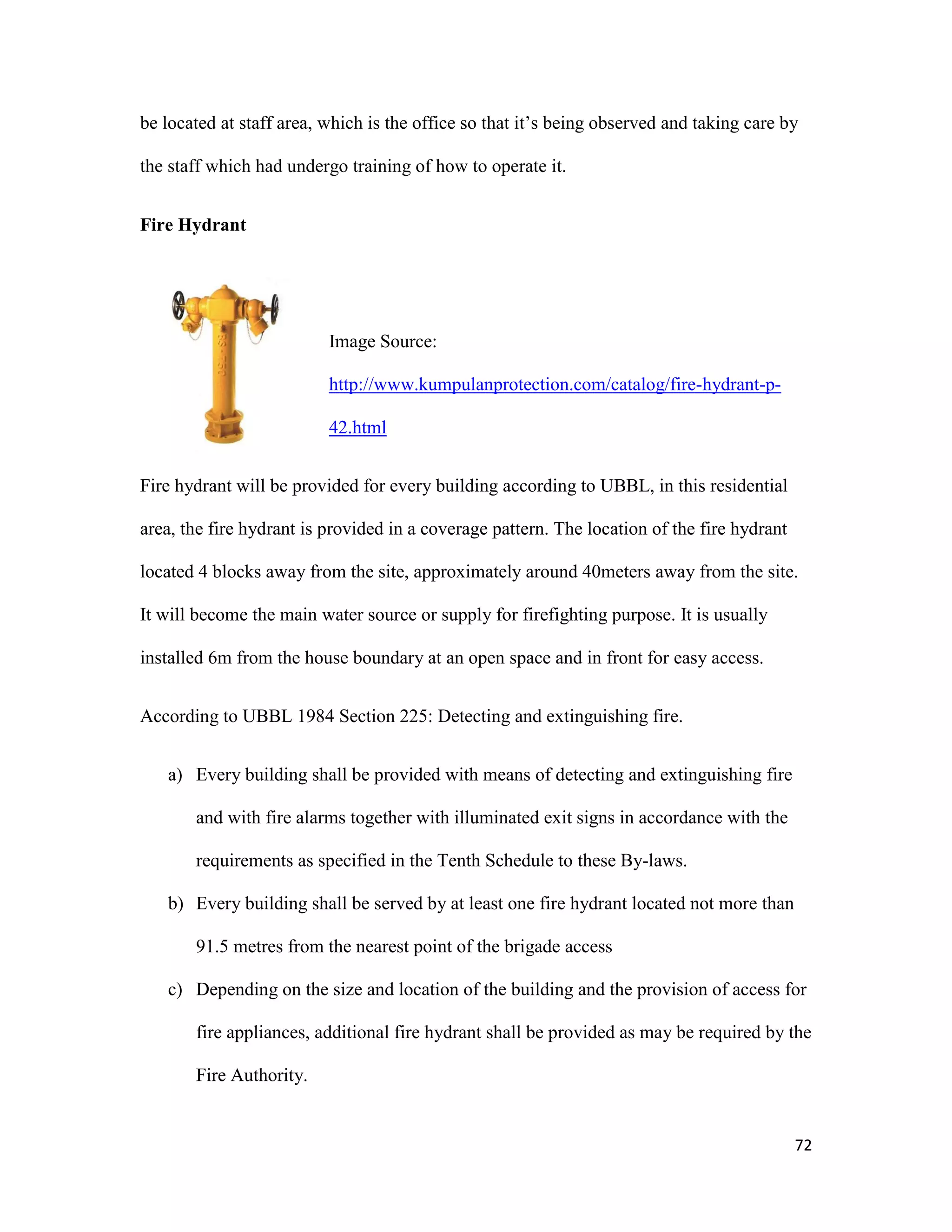72
be located at staff area, which is the office so that it’s being observed and taking care by
the staff which had undergo training of how to operate it.
Fire Hydrant
Image Source:
http://www.kumpulanprotection.com/catalog/fire-hydrant-p-
42.html
Fire hydrant will be provided for every building according to UBBL, in this residential
area, the fire hydrant is provided in a coverage pattern. The location of the fire hydrant
located 4 blocks away from the site, approximately around 40meters away from the site.
It will become the main water source or supply for firefighting purpose. It is usually
installed 6m from the house boundary at an open space and in front for easy access.
According to UBBL 1984 Section 225: Detecting and extinguishing fire.
a) Every building shall be provided with means of detecting and extinguishing fire
and with fire alarms together with illuminated exit signs in accordance with the
requirements as specified in the Tenth Schedule to these By-laws.
b) Every building shall be served by at least one fire hydrant located not more than
91.5 metres from the nearest point of the brigade access
c) Depending on the size and location of the building and the provision of access for
fire appliances, additional fire hydrant shall be provided as may be required by the
Fire Authority.
 