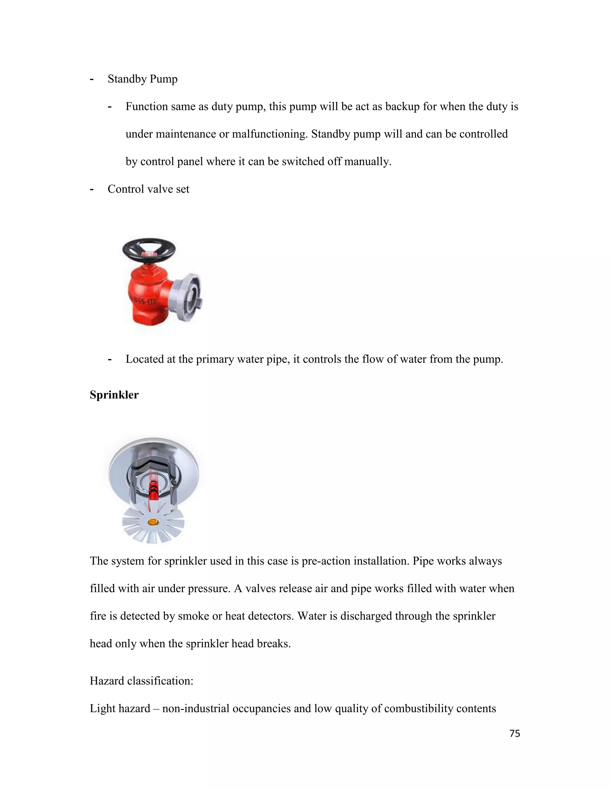 75
- Standby Pump
- Function same as duty pump, this pump will be act as backup for when the duty is
under maintenance or malfunctioning. Standby pump will and can be controlled
by control panel where it can be switched off manually.
- Control valve set
- Located at the primary water pipe, it controls the flow of water from the pump.
Sprinkler
The system for sprinkler used in this case is pre-action installation. Pipe works always
filled with air under pressure. A valves release air and pipe works filled with water when
fire is detected by smoke or heat detectors. Water is discharged through the sprinkler
head only when the sprinkler head breaks.
Hazard classification:
Light hazard – non-industrial occupancies and low quality of combustibility contents
 