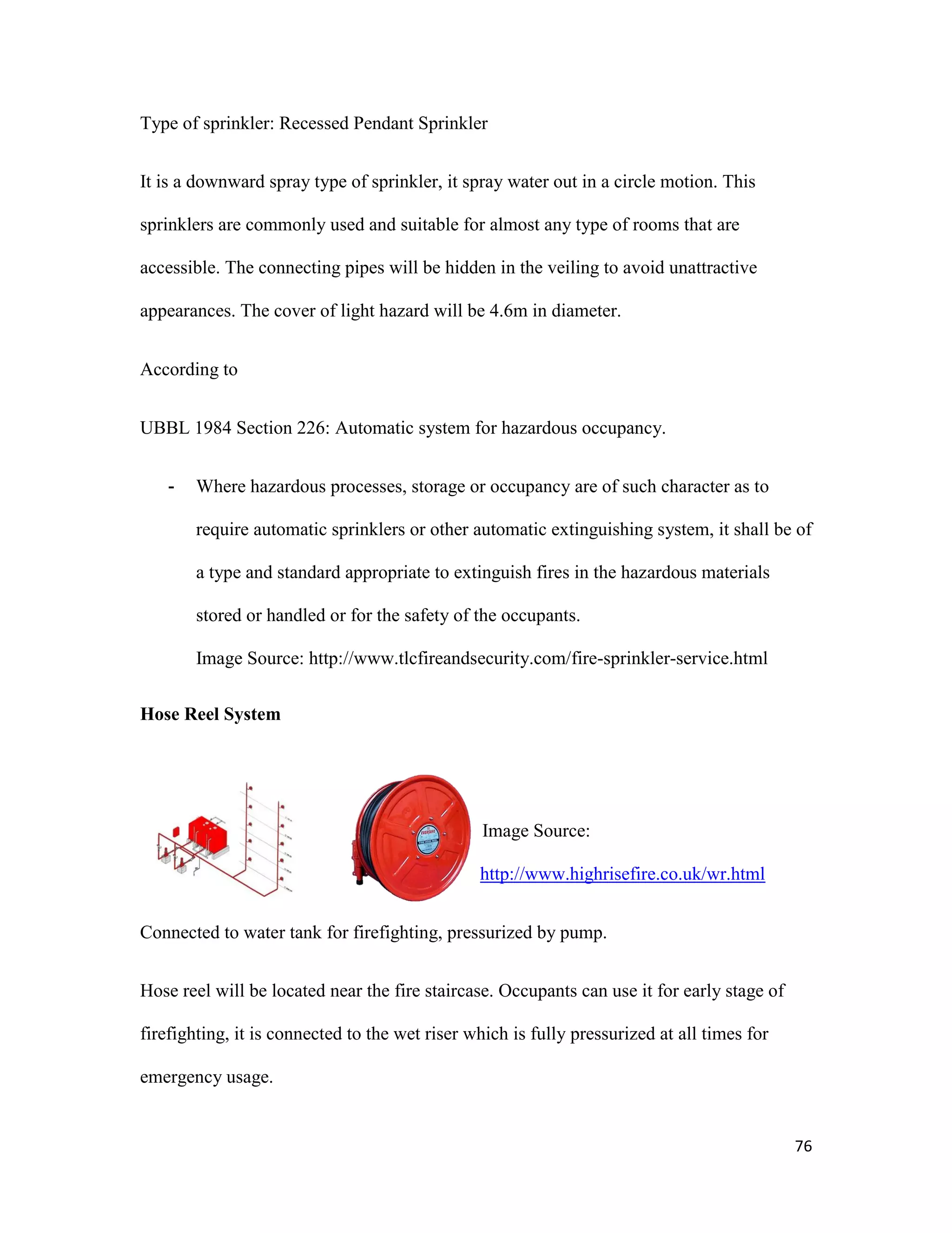 76
Type of sprinkler: Recessed Pendant Sprinkler
It is a downward spray type of sprinkler, it spray water out in a circle motion. This
sprinklers are commonly used and suitable for almost any type of rooms that are
accessible. The connecting pipes will be hidden in the veiling to avoid unattractive
appearances. The cover of light hazard will be 4.6m in diameter.
According to
UBBL 1984 Section 226: Automatic system for hazardous occupancy.
- Where hazardous processes, storage or occupancy are of such character as to
require automatic sprinklers or other automatic extinguishing system, it shall be of
a type and standard appropriate to extinguish fires in the hazardous materials
stored or handled or for the safety of the occupants.
Image Source: http://www.tlcfireandsecurity.com/fire-sprinkler-service.html
Hose Reel System
Image Source:
http://www.highrisefire.co.uk/wr.html
Connected to water tank for firefighting, pressurized by pump.
Hose reel will be located near the fire staircase. Occupants can use it for early stage of
firefighting, it is connected to the wet riser which is fully pressurized at all times for
emergency usage.
 