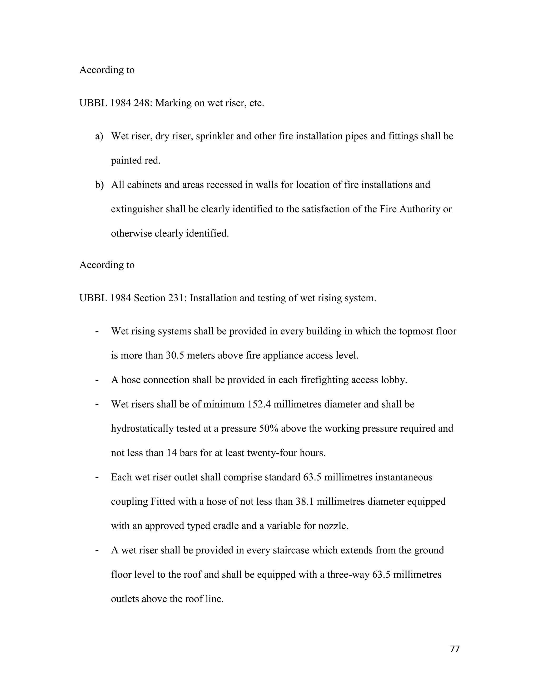 77
According to
UBBL 1984 248: Marking on wet riser, etc.
a) Wet riser, dry riser, sprinkler and other fire installation pipes and fittings shall be
painted red.
b) All cabinets and areas recessed in walls for location of fire installations and
extinguisher shall be clearly identified to the satisfaction of the Fire Authority or
otherwise clearly identified.
According to
UBBL 1984 Section 231: Installation and testing of wet rising system.
- Wet rising systems shall be provided in every building in which the topmost floor
is more than 30.5 meters above fire appliance access level.
- A hose connection shall be provided in each firefighting access lobby.
- Wet risers shall be of minimum 152.4 millimetres diameter and shall be
hydrostatically tested at a pressure 50% above the working pressure required and
not less than 14 bars for at least twenty-four hours.
- Each wet riser outlet shall comprise standard 63.5 millimetres instantaneous
coupling Fitted with a hose of not less than 38.1 millimetres diameter equipped
with an approved typed cradle and a variable for nozzle.
- A wet riser shall be provided in every staircase which extends from the ground
floor level to the roof and shall be equipped with a three-way 63.5 millimetres
outlets above the roof line.
 