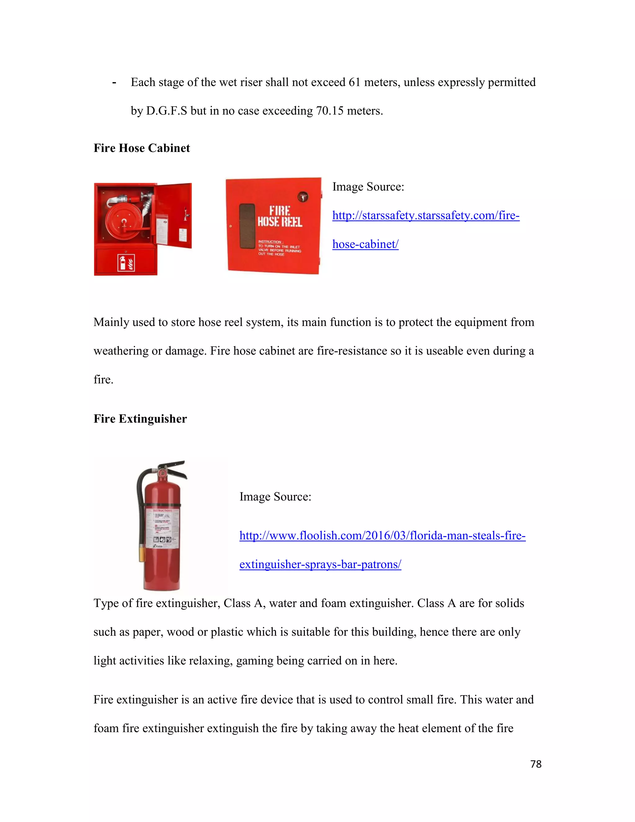 78
- Each stage of the wet riser shall not exceed 61 meters, unless expressly permitted
by D.G.F.S but in no case exceeding 70.15 meters.
Fire Hose Cabinet
Image Source:
http://starssafety.starssafety.com/fire-
hose-cabinet/
Mainly used to store hose reel system, its main function is to protect the equipment from
weathering or damage. Fire hose cabinet are fire-resistance so it is useable even during a
fire.
Fire Extinguisher
Image Source:
http://www.floolish.com/2016/03/florida-man-steals-fire-
extinguisher-sprays-bar-patrons/
Type of fire extinguisher, Class A, water and foam extinguisher. Class A are for solids
such as paper, wood or plastic which is suitable for this building, hence there are only
light activities like relaxing, gaming being carried on in here.
Fire extinguisher is an active fire device that is used to control small fire. This water and
foam fire extinguisher extinguish the fire by taking away the heat element of the fire
 