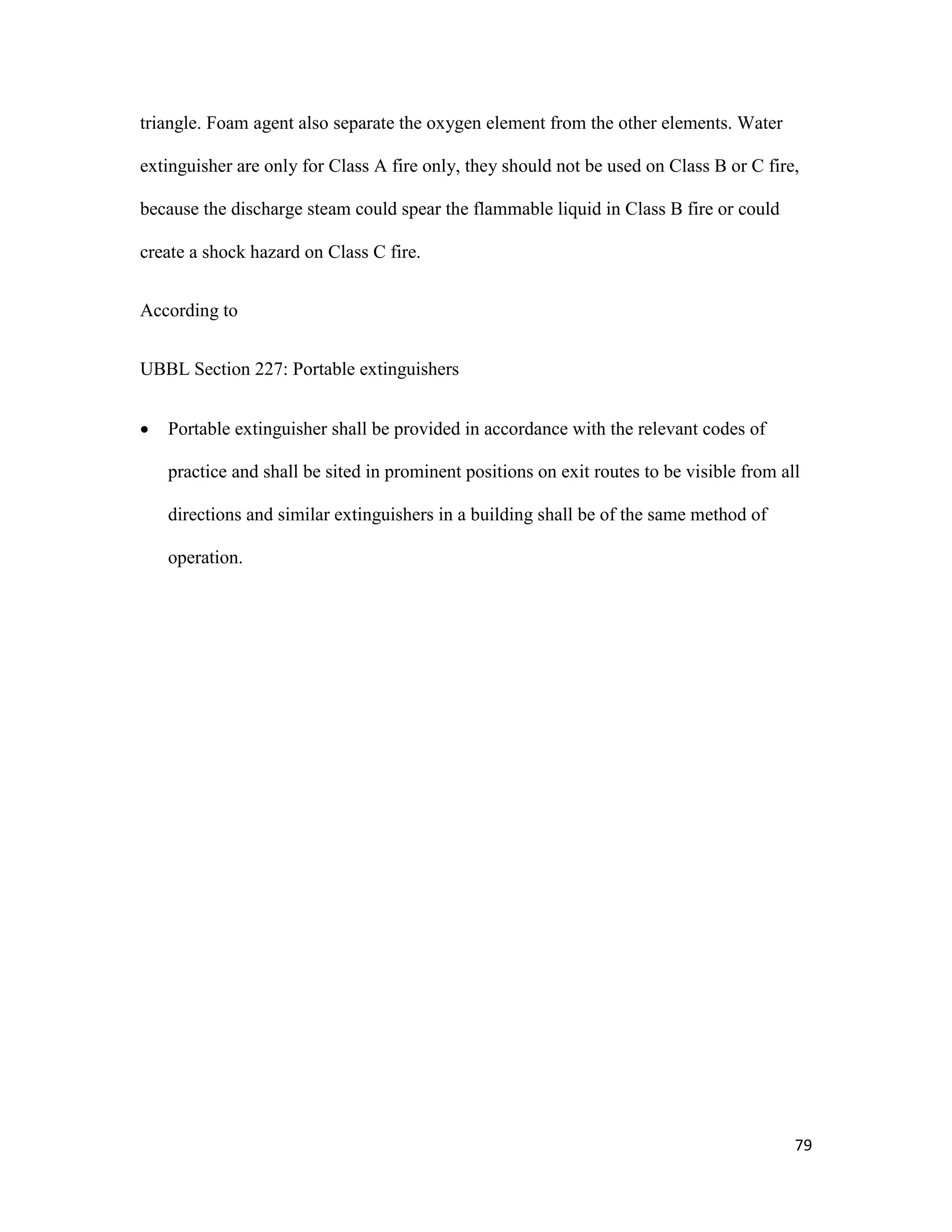 79
triangle. Foam agent also separate the oxygen element from the other elements. Water
extinguisher are only for Class A fire only, they should not be used on Class B or C fire,
because the discharge steam could spear the flammable liquid in Class B fire or could
create a shock hazard on Class C fire.
According to
UBBL Section 227: Portable extinguishers
 Portable extinguisher shall be provided in accordance with the relevant codes of
practice and shall be sited in prominent positions on exit routes to be visible from all
directions and similar extinguishers in a building shall be of the same method of
operation.
 