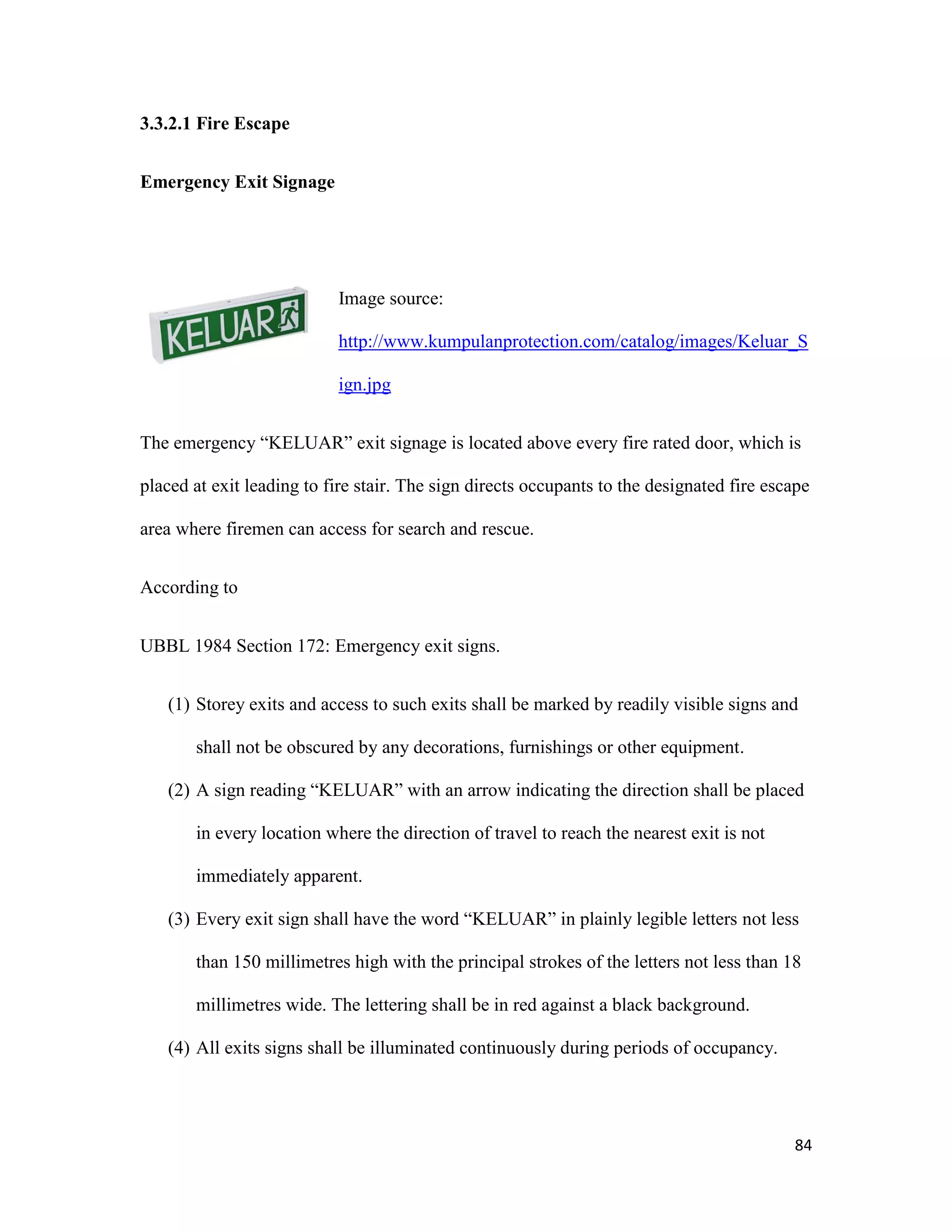 84
3.3.2.1 Fire Escape
Emergency Exit Signage
Image source:
http://www.kumpulanprotection.com/catalog/images/Keluar_S
ign.jpg
The emergency “KELUAR” exit signage is located above every fire rated door, which is
placed at exit leading to fire stair. The sign directs occupants to the designated fire escape
area where firemen can access for search and rescue.
According to
UBBL 1984 Section 172: Emergency exit signs.
(1) Storey exits and access to such exits shall be marked by readily visible signs and
shall not be obscured by any decorations, furnishings or other equipment.
(2) A sign reading “KELUAR” with an arrow indicating the direction shall be placed
in every location where the direction of travel to reach the nearest exit is not
immediately apparent.
(3) Every exit sign shall have the word “KELUAR” in plainly legible letters not less
than 150 millimetres high with the principal strokes of the letters not less than 18
millimetres wide. The lettering shall be in red against a black background.
(4) All exits signs shall be illuminated continuously during periods of occupancy.
 