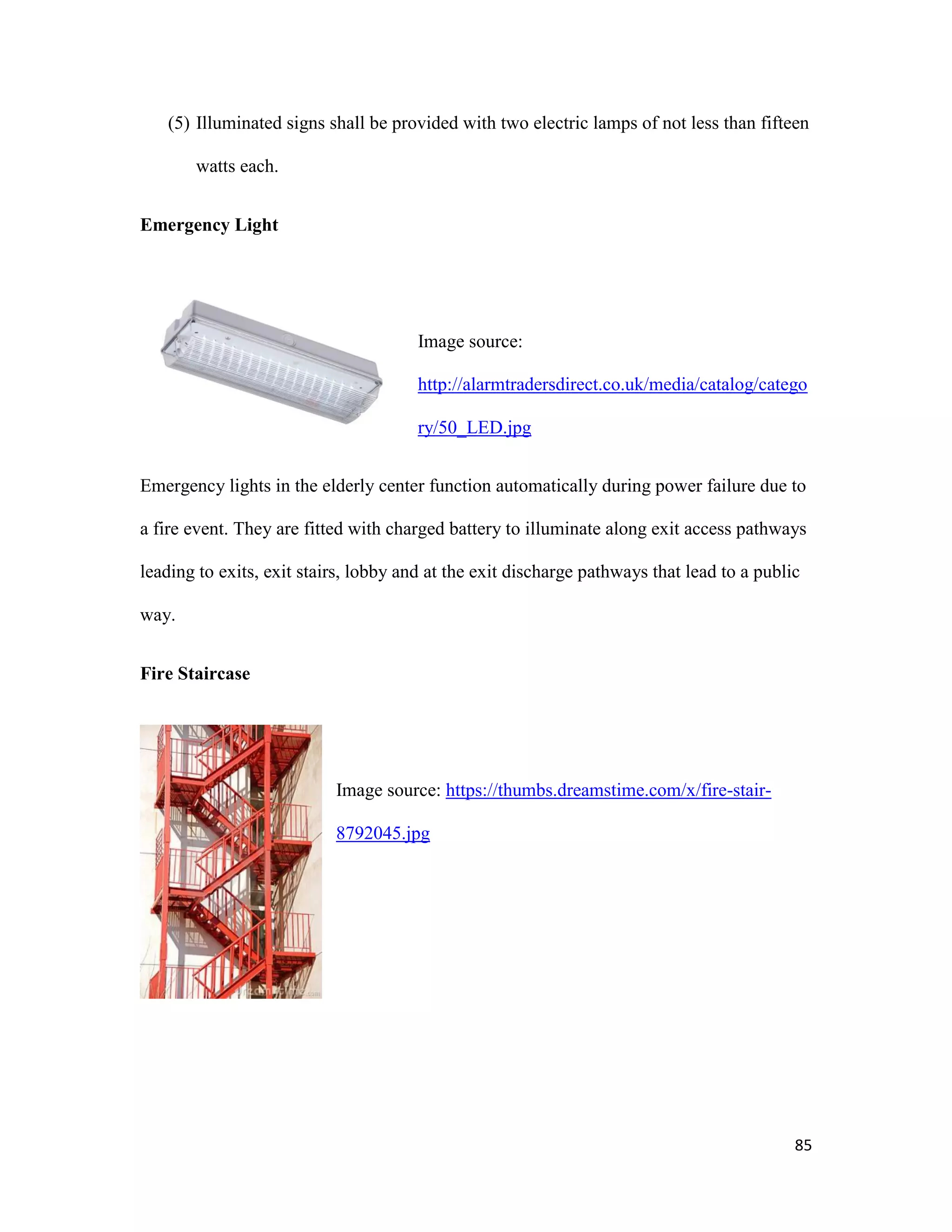 85
(5) Illuminated signs shall be provided with two electric lamps of not less than fifteen
watts each.
Emergency Light
Image source:
http://alarmtradersdirect.co.uk/media/catalog/catego
ry/50_LED.jpg
Emergency lights in the elderly center function automatically during power failure due to
a fire event. They are fitted with charged battery to illuminate along exit access pathways
leading to exits, exit stairs, lobby and at the exit discharge pathways that lead to a public
way.
Fire Staircase
Image source: https://thumbs.dreamstime.com/x/fire-stair-
8792045.jpg
 