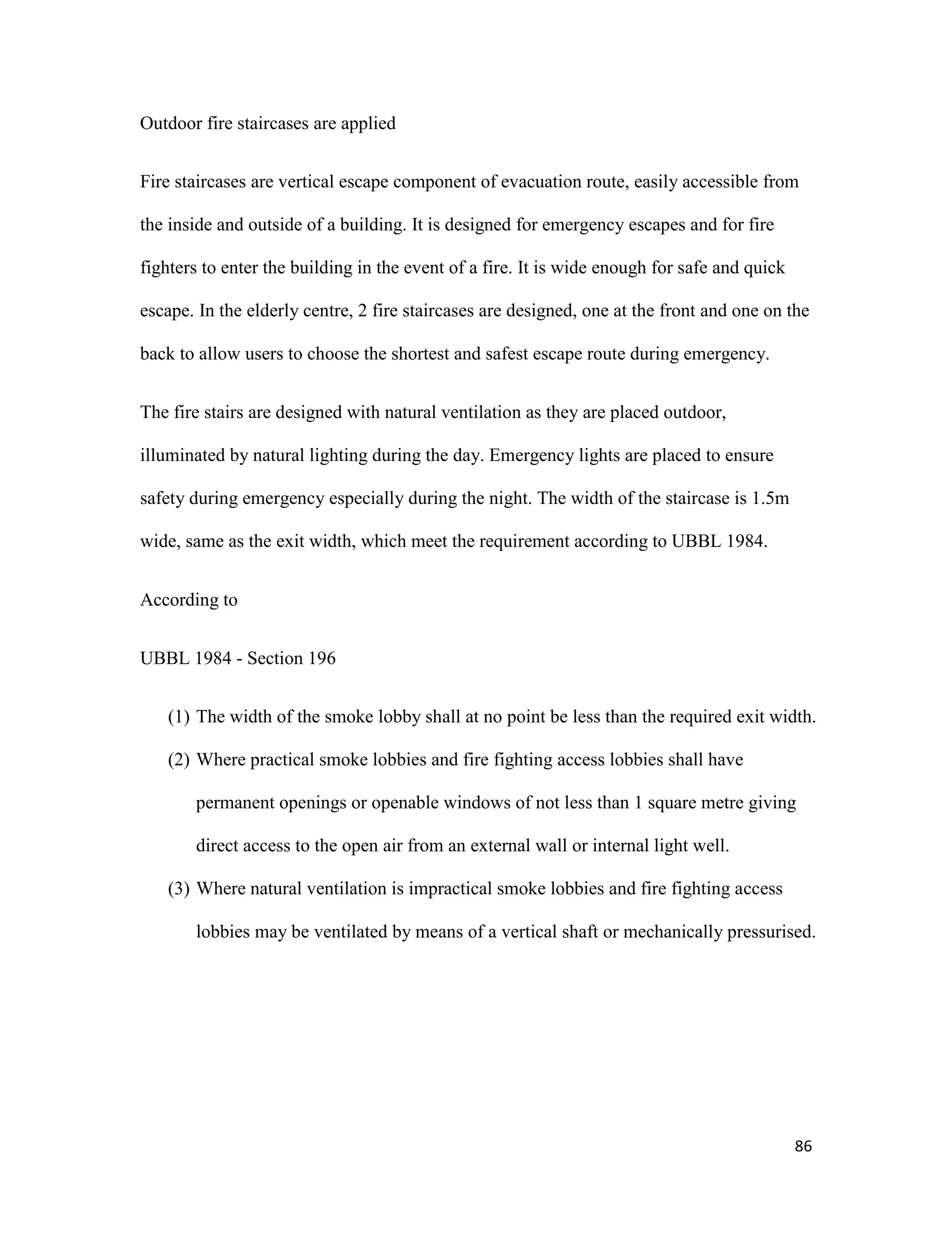 86
Outdoor fire staircases are applied
Fire staircases are vertical escape component of evacuation route, easily accessible from
the inside and outside of a building. It is designed for emergency escapes and for fire
fighters to enter the building in the event of a fire. It is wide enough for safe and quick
escape. In the elderly centre, 2 fire staircases are designed, one at the front and one on the
back to allow users to choose the shortest and safest escape route during emergency.
The fire stairs are designed with natural ventilation as they are placed outdoor,
illuminated by natural lighting during the day. Emergency lights are placed to ensure
safety during emergency especially during the night. The width of the staircase is 1.5m
wide, same as the exit width, which meet the requirement according to UBBL 1984.
According to
UBBL 1984 - Section 196
(1) The width of the smoke lobby shall at no point be less than the required exit width.
(2) Where practical smoke lobbies and fire fighting access lobbies shall have
permanent openings or openable windows of not less than 1 square metre giving
direct access to the open air from an external wall or internal light well.
(3) Where natural ventilation is impractical smoke lobbies and fire fighting access
lobbies may be ventilated by means of a vertical shaft or mechanically pressurised.
 