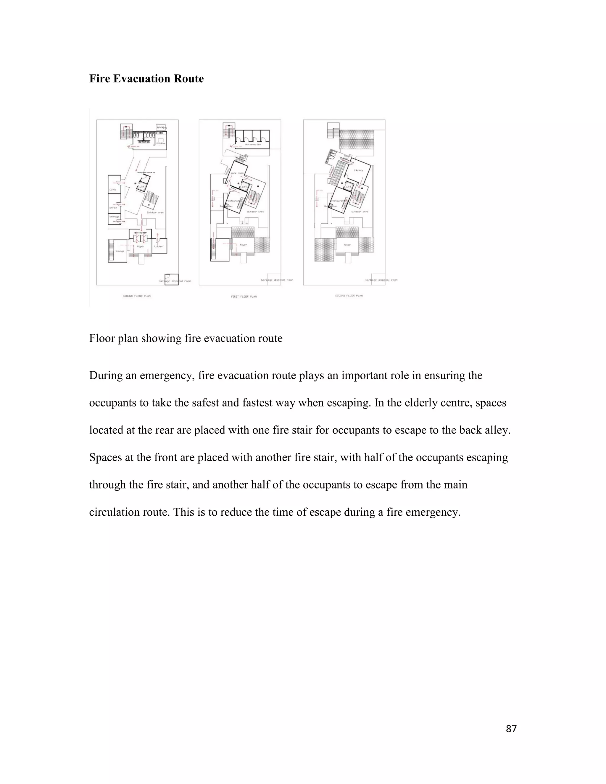 87
Fire Evacuation Route
Floor plan showing fire evacuation route
During an emergency, fire evacuation route plays an important role in ensuring the
occupants to take the safest and fastest way when escaping. In the elderly centre, spaces
located at the rear are placed with one fire stair for occupants to escape to the back alley.
Spaces at the front are placed with another fire stair, with half of the occupants escaping
through the fire stair, and another half of the occupants to escape from the main
circulation route. This is to reduce the time of escape during a fire emergency.
 