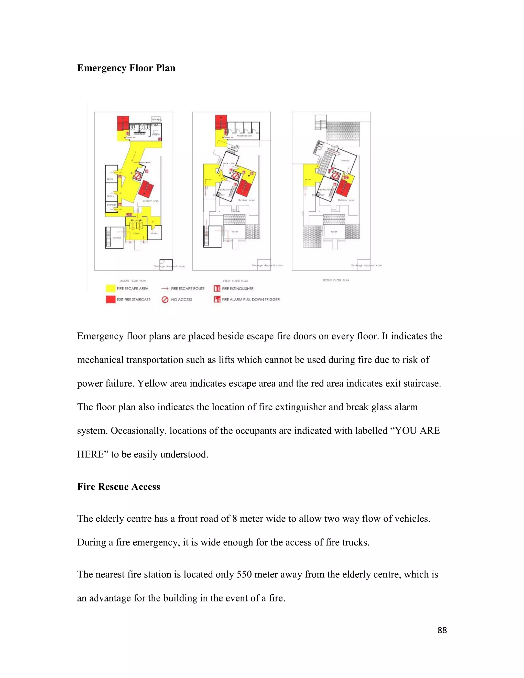 88
Emergency Floor Plan
Emergency floor plans are placed beside escape fire doors on every floor. It indicates the
mechanical transportation such as lifts which cannot be used during fire due to risk of
power failure. Yellow area indicates escape area and the red area indicates exit staircase.
The floor plan also indicates the location of fire extinguisher and break glass alarm
system. Occasionally, locations of the occupants are indicated with labelled “YOU ARE
HERE” to be easily understood.
Fire Rescue Access
The elderly centre has a front road of 8 meter wide to allow two way flow of vehicles.
During a fire emergency, it is wide enough for the access of fire trucks.
The nearest fire station is located only 550 meter away from the elderly centre, which is
an advantage for the building in the event of a fire.
 