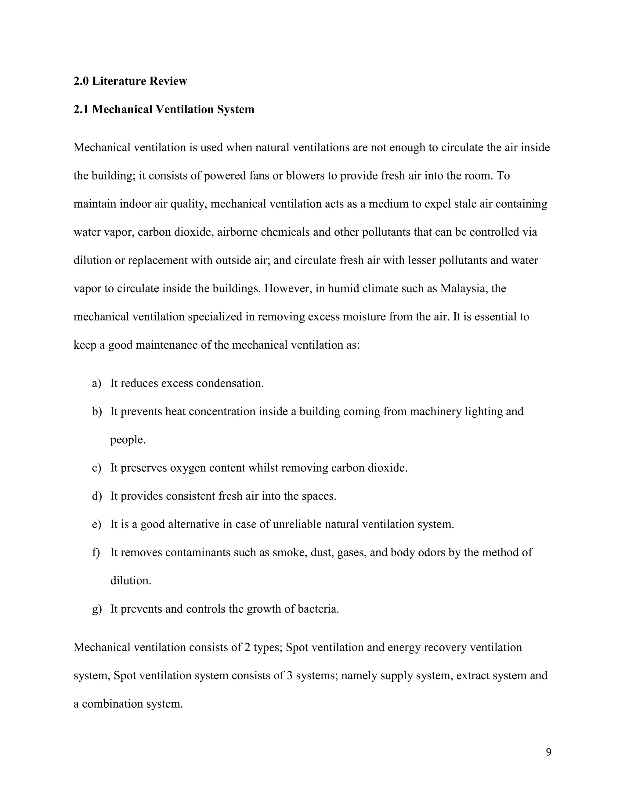 9
2.0 Literature Review
2.1 Mechanical Ventilation System
Mechanical ventilation is used when natural ventilations are not enough to circulate the air inside
the building; it consists of powered fans or blowers to provide fresh air into the room. To
maintain indoor air quality, mechanical ventilation acts as a medium to expel stale air containing
water vapor, carbon dioxide, airborne chemicals and other pollutants that can be controlled via
dilution or replacement with outside air; and circulate fresh air with lesser pollutants and water
vapor to circulate inside the buildings. However, in humid climate such as Malaysia, the
mechanical ventilation specialized in removing excess moisture from the air. It is essential to
keep a good maintenance of the mechanical ventilation as:
a) It reduces excess condensation.
b) It prevents heat concentration inside a building coming from machinery lighting and
people.
c) It preserves oxygen content whilst removing carbon dioxide.
d) It provides consistent fresh air into the spaces.
e) It is a good alternative in case of unreliable natural ventilation system.
f) It removes contaminants such as smoke, dust, gases, and body odors by the method of
dilution.
g) It prevents and controls the growth of bacteria.
Mechanical ventilation consists of 2 types; Spot ventilation and energy recovery ventilation
system, Spot ventilation system consists of 3 systems; namely supply system, extract system and
a combination system.
 