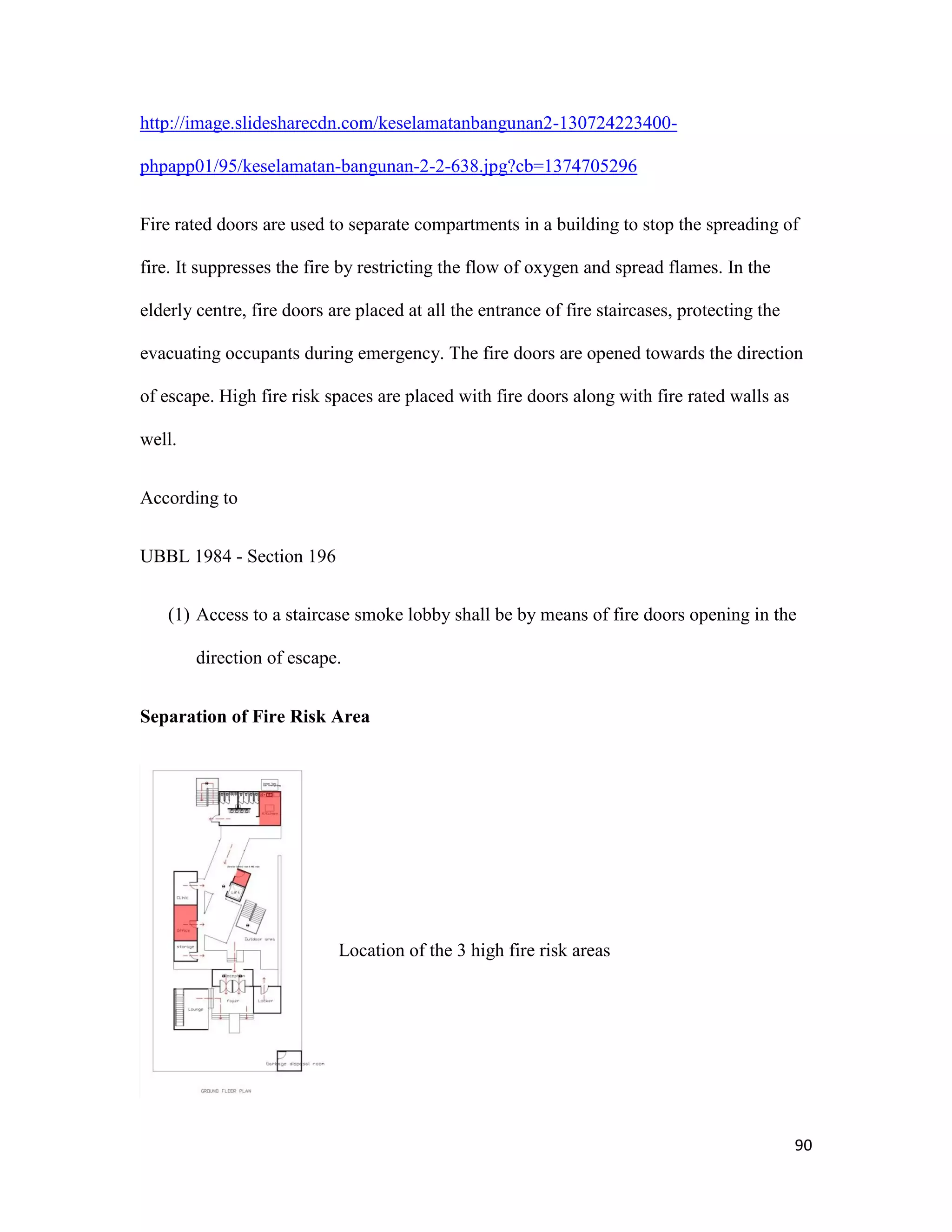 90
http://image.slidesharecdn.com/keselamatanbangunan2-130724223400-
phpapp01/95/keselamatan-bangunan-2-2-638.jpg?cb=1374705296
Fire rated doors are used to separate compartments in a building to stop the spreading of
fire. It suppresses the fire by restricting the flow of oxygen and spread flames. In the
elderly centre, fire doors are placed at all the entrance of fire staircases, protecting the
evacuating occupants during emergency. The fire doors are opened towards the direction
of escape. High fire risk spaces are placed with fire doors along with fire rated walls as
well.
According to
UBBL 1984 - Section 196
(1) Access to a staircase smoke lobby shall be by means of fire doors opening in the
direction of escape.
Separation of Fire Risk Area
Location of the 3 high fire risk areas
 