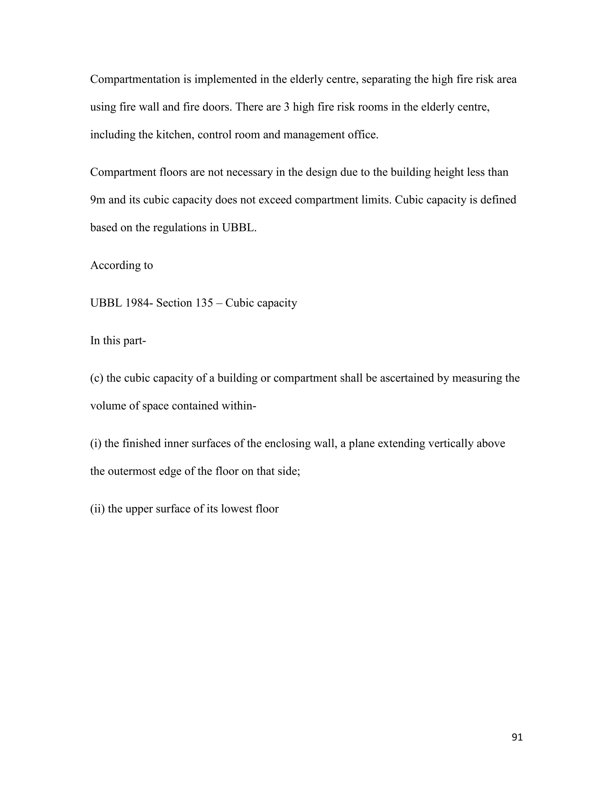 91
Compartmentation is implemented in the elderly centre, separating the high fire risk area
using fire wall and fire doors. There are 3 high fire risk rooms in the elderly centre,
including the kitchen, control room and management office.
Compartment floors are not necessary in the design due to the building height less than
9m and its cubic capacity does not exceed compartment limits. Cubic capacity is defined
based on the regulations in UBBL.
According to
UBBL 1984- Section 135 – Cubic capacity
In this part-
(c) the cubic capacity of a building or compartment shall be ascertained by measuring the
volume of space contained within-
(i) the finished inner surfaces of the enclosing wall, a plane extending vertically above
the outermost edge of the floor on that side;
(ii) the upper surface of its lowest floor
 