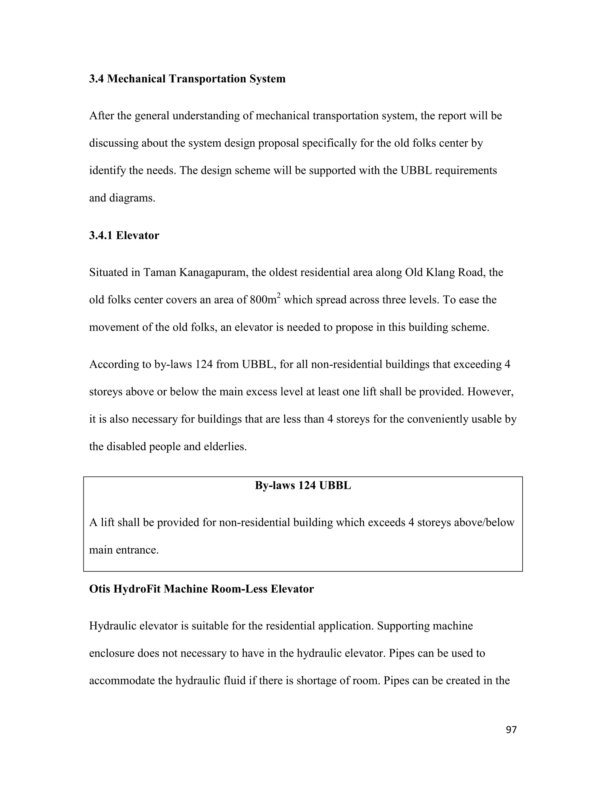 97
3.4 Mechanical Transportation System
After the general understanding of mechanical transportation system, the report will be
discussing about the system design proposal specifically for the old folks center by
identify the needs. The design scheme will be supported with the UBBL requirements
and diagrams.
3.4.1 Elevator
Situated in Taman Kanagapuram, the oldest residential area along Old Klang Road, the
old folks center covers an area of 800m2
which spread across three levels. To ease the
movement of the old folks, an elevator is needed to propose in this building scheme.
According to by-laws 124 from UBBL, for all non-residential buildings that exceeding 4
storeys above or below the main excess level at least one lift shall be provided. However,
it is also necessary for buildings that are less than 4 storeys for the conveniently usable by
the disabled people and elderlies.
By-laws 124 UBBL
A lift shall be provided for non-residential building which exceeds 4 storeys above/below
main entrance.
Otis HydroFit Machine Room-Less Elevator
Hydraulic elevator is suitable for the residential application. Supporting machine
enclosure does not necessary to have in the hydraulic elevator. Pipes can be used to
accommodate the hydraulic fluid if there is shortage of room. Pipes can be created in the
 