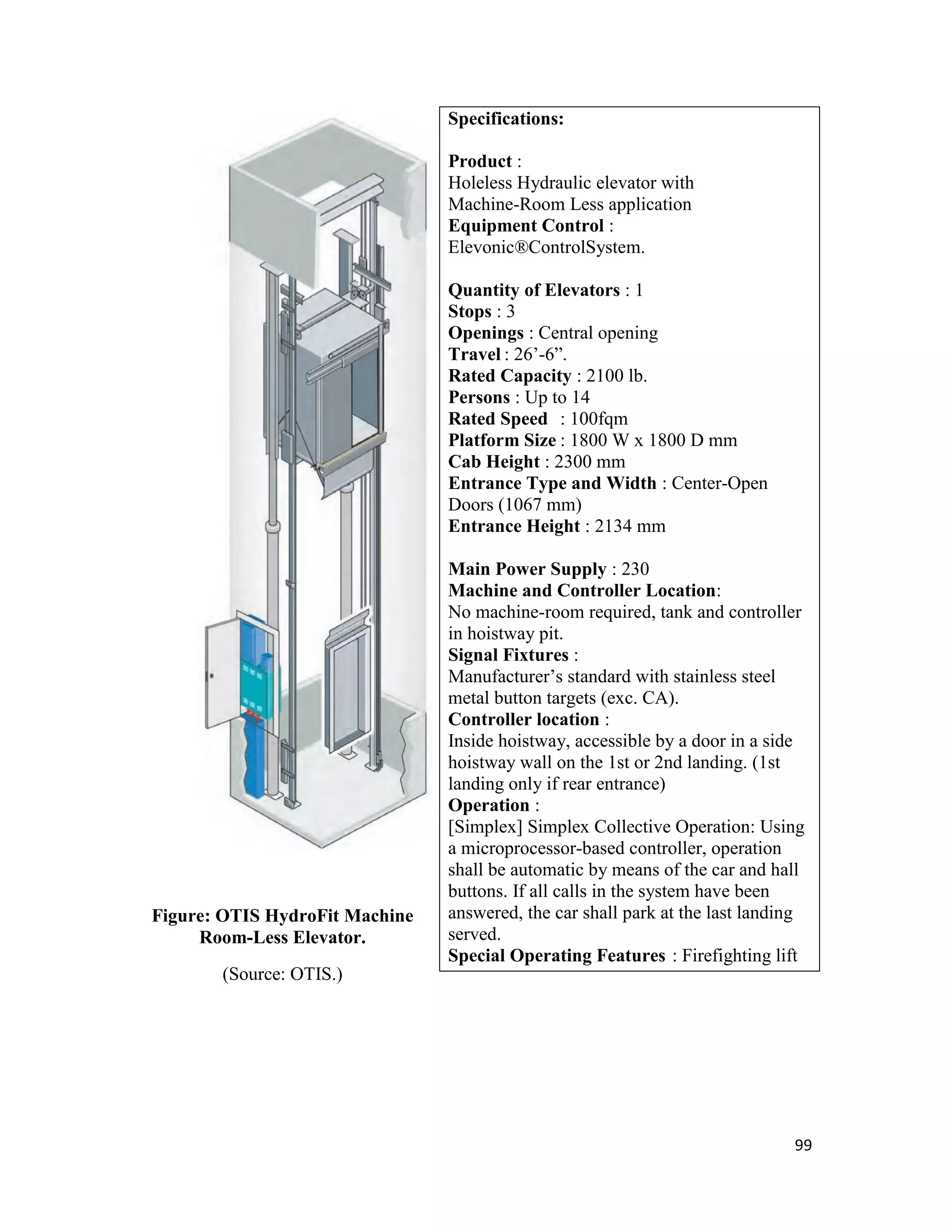99
Figure: OTIS HydroFit Machine
Room-Less Elevator.
(Source: OTIS.)
Specifications:
Product :
Holeless Hydraulic elevator with
Machine-Room Less application
Equipment Control :
Elevonic®ControlSystem.
Quantity of Elevators : 1
Stops : 3
Openings : Central opening
Travel : 26’-6”.
Rated Capacity : 2100 lb.
Persons : Up to 14
Rated Speed : 100fqm
Platform Size : 1800 W x 1800 D mm
Cab Height : 2300 mm
Entrance Type and Width : Center-Open
Doors (1067 mm)
Entrance Height : 2134 mm
Main Power Supply : 230
Machine and Controller Location:
No machine-room required, tank and controller
in hoistway pit.
Signal Fixtures :
Manufacturer’s standard with stainless steel
metal button targets (exc. CA).
Controller location :
Inside hoistway, accessible by a door in a side
hoistway wall on the 1st or 2nd landing. (1st
landing only if rear entrance)
Operation :
[Simplex] Simplex Collective Operation: Using
a microprocessor-based controller, operation
shall be automatic by means of the car and hall
buttons. If all calls in the system have been
answered, the car shall park at the last landing
served.
Special Operating Features : Firefighting lift
 