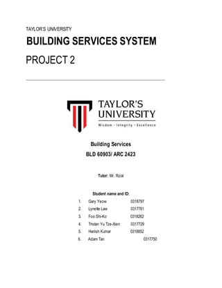 TAYLOR’S UNIVERSITY
BUILDING SERVICES SYSTEM
PROJECT 2
____________________________________________________________________________
Building Services
BLD 60903/ ARC 2423
Tutor: Mr. Rizal
Student name and ID:
1. Gary Yeow 0318797
2. Lynette Law 0317761
3. Foo Shi-Ko 0318262
4. Tristan Yu Tze-Xien 0317729
5. Hariish Kumar 0318852
6. Adam Tan 0317750
 