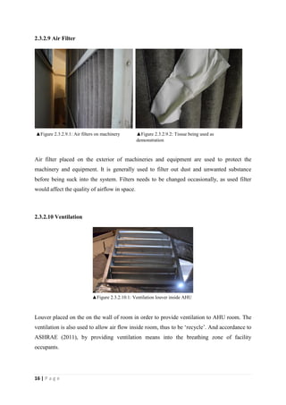 16 | P a g e
2.3.2.9 Air Filter
Air filter placed on the exterior of machineries and equipment are used to protect the
machinery and equipment. It is generally used to filter out dust and unwanted substance
before being suck into the system. Filters needs to be changed occasionally, as used filter
would affect the quality of airflow in space.
2.3.2.10 Ventilation
Louver placed on the on the wall of room in order to provide ventilation to AHU room. The
ventilation is also used to allow air flow inside room, thus to be ‘recycle’. And accordance to
ASHRAE (2011), by providing ventilation means into the breathing zone of facility
occupants.
▲Figure 2.3.2.10.1: Ventilation louver inside AHU
Room
▲Figure 2.3.2.9.1: Air filters on machinery ▲Figure 2.3.2.9.2: Tissue being used as
demonstration
 