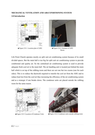 2 | P a g e
MECHANICAL VENTILATION AND AIR-CONDITIONING SYSTEM
2.0 Introduction
Life Point Church operates mostly on split unit air conditioning system because of its small
divided spaces. But the main hall is too big for split unit air conditioning system to provide
conditioned and quality air. So the centralised air conditioning system is used to provide
adequate fresh cool air to the main hall. The air handling unit is located just behind the main
hall which is on top of the robbing room and there are not one but two rooms (one for each
sides). This is to reduce the ductwork required to transfer the cool air from the AHU and to
reduce heat lost from the cool air thus increasing the efficiency of the air conditioning system
and as a strategic if one breaks down. The condenser units are placed outside the robbing
room for the same reason.
▲Figure 2.0.1: Location plan of AHU ▲Figure 2.0.2: Entrance of AHU
Room
▲Figure 2.0.3: Location of Condenser Units ▲Figure 2.0.4: Condenser units outside robbing room
 