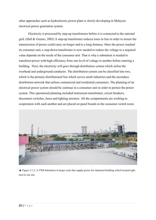 25 | P a g e
other approaches such as hydroelectric power plant is slowly developing in Malaysia
electrical power generation system.
Electricity is processed by step-up transformers before it is connected to the national
grid. (Hall & Greeno, 2005) A step-up transformer reduces loses in line in order to ensure the
transmission of power could carry on longer and to a long distance. Once the power reached
its consumer unit, a step-down transformer is now needed to reduce the voltage to a required
value depends on the needs of the consumer unit. That is why a substation is needed to
transform power with high efficiency from one level of voltage to another before entering a
building. Next, the electricity will goes through distribution system which utilise the
overhead and underground conductor. The distribution system can be classified into two,
which is the primary distributional line which serves small industries and the secondary
distribution network that utilises commercial and residential consumers. The planning of an
electrical power system should be continue in a consumer unit in order to protect the power
system. This operational planning included instrument transformer, circuit breakers,
disconnect switches, fuses and lighting arresters. All the compartments are working in
cooperation with each another and are placed on panel boards in the consumer switch room.
▲ Figure 3.1.2: A TNB Substation in larger scale that supply power for industrial building which located right
next to our site.
 