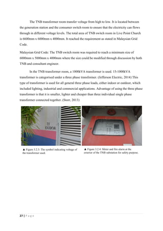 27 | P a g e
The TNB transformer room transfer voltage from high to low. It is located between
the generation station and the consumer switch room to ensure that the electricity can flows
through in different voltage levels. The total area of TNB switch room in Live Point Church
is 6600mm x 6000mm x 4000mm. It reached the requirement as stated in Malaysian Grid
Code.
Malaysian Grid Code: The TNB switch room was required to reach a minimum size of
6000mm x 5000mm x 4000mm where the size could be modified through discussion by both
TNB and consultant engineer.
In the TNB transformer room, a 1000kVA transformer is used. 15-1000kVA
transformer is categorised under a three phase transformer. (Jefferson Electric, 2014) This
type of transformer is used for all general three phase loads, either indoor or outdoor, which
included lighting, industrial and commercial applications. Advantage of using the three phase
transformer is that it is smaller, lighter and cheaper than three individual single phase
transformer connected together. (Storr, 2013)
▲ Figure 3.2.3: The symbol indicating voltage of
the transformer used.
▲ Figure 3.2.4: Meter and fire alarm at the
exterior of the TNB substation for safety purpose.
 