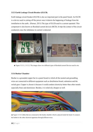 32 | P a g e
3.5.3 Earth Leakage Circuit Breaker (ELCB)
Earth leakage circuit breaker (ELCB) is also an important part in the panel board. An ELCB
is a device used in cutting off the power once it detects the happening of leakage from the
installation to the earth. (Parmer, 2011) The type of ELCB used is a current operated. This
component is also known as Residual-current devices (RCD). It trips the contact of the circuit
conductors once the imbalance in current is detected.
▲ Figure 3.5.3.1, 3.5.3.2: The images show two different types of Residual-current Devices used in site.
3.5.4 Busbar Chamber
Busbar is a grounded copper bar in a panel board to which all the neutral and groundling
wires are connected to different equipment such as distribution board, substation and the
switch gear. Copper is chosen is because it could conduct electricity better than other metals
especially brass and aluminium. Besides, it is relatively cheaper as well.
▲ Figure 3.5.4: Cables that are connected to the busbar chamber which is placed inside the board. It connects
the busbar to the other electrical apparatus through different wires.
 