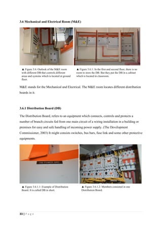 33 | P a g e
3.6 Mechanical and Electrical Room (M&E)
M&E stands for the Mechanical and Electrical. The M&E room locates different distribution
boards in it.
3.6.1 Distribution Board (DB)
The Distribution Board, refers to an equipment which connects, controls and protects a
number of branch circuits fed from one main circuit of a wiring installation in a building or
premises for easy and safe handling of incoming power supply. (The Development
Commissioner, 2003) It might consists switches, bus bars, fuse link and some other protective
equipments.
3.7 Consumer Unit
▲ Figure 3.6.1.2: Members consisted in one
Distribution Board.
▲ Figure 3.6: Outlook of the M&E room
with different DB that controls different
areas and systems which is located at ground
floor.
▲ Figure 3.6.1: In the first and second floor, there is no
room to store the DB. But they put the DB in a cabinet
which is located in classroom.
▲ Figure 3.6.1.1: Example of Distribution
Board. It is called DB in short.
 