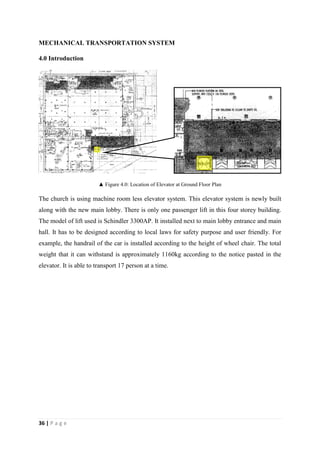 36 | P a g e
MECHANICAL TRANSPORTATION SYSTEM
4.0 Introduction
▲ Figure 4.0: Location of Elevator at Ground Floor Plan
The church is using machine room less elevator system. This elevator system is newly built
along with the new main lobby. There is only one passenger lift in this four storey building.
The model of lift used is Schindler 3300AP. It installed next to main lobby entrance and main
hall. It has to be designed according to local laws for safety purpose and user friendly. For
example, the handrail of the car is installed according to the height of wheel chair. The total
weight that it can withstand is approximately 1160kg according to the notice pasted in the
elevator. It is able to transport 17 person at a time.
 