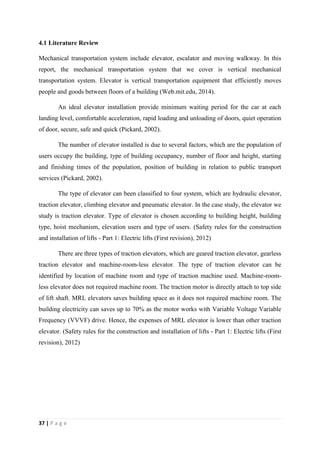 37 | P a g e
4.1 Literature Review
Mechanical transportation system include elevator, escalator and moving walkway. In this
report, the mechanical transportation system that we cover is vertical mechanical
transportation system. Elevator is vertical transportation equipment that efficiently moves
people and goods between floors of a building (Web.mit.edu, 2014).
An ideal elevator installation provide minimum waiting period for the car at each
landing level, comfortable acceleration, rapid loading and unloading of doors, quiet operation
of door, secure, safe and quick (Pickard, 2002).
The number of elevator installed is due to several factors, which are the population of
users occupy the building, type of building occupancy, number of floor and height, starting
and finishing times of the population, position of building in relation to public transport
services (Pickard, 2002).
The type of elevator can been classified to four system, which are hydraulic elevator,
traction elevator, climbing elevator and pneumatic elevator. In the case study, the elevator we
study is traction elevator. Type of elevator is chosen according to building height, building
type, hoist mechanism, elevation users and type of users. (Safety rules for the construction
and installation of lifts - Part 1: Electric lifts (First revision), 2012)
There are three types of traction elevators, which are geared traction elevator, gearless
traction elevator and machine-room-less elevator. The type of traction elevator can be
identified by location of machine room and type of traction machine used. Machine-room-
less elevator does not required machine room. The traction motor is directly attach to top side
of lift shaft. MRL elevators saves building space as it does not required machine room. The
building electricity can saves up to 70% as the motor works with Variable Voltage Variable
Frequency (VVVF) drive. Hence, the expenses of MRL elevator is lower than other traction
elevator. (Safety rules for the construction and installation of lifts - Part 1: Electric lifts (First
revision), 2012)
 