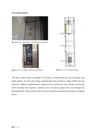 39 | P a g e
4.2.2 Control Panel
▲Figure 4.2.2.1: Key Hole to open Main Control Panel
▲Figure 4.2.2.2: Interior of Main Control Panel ▲Figure 4.2.2.3: Elevator Section
The main control panel is installed at lift frame of second floor for service purpose and
safety purpose. It receive the voltage supplied from main electricity supply (TNB) and turn
down the voltage to predetermined voltage level to controls the entire elevator system and
ACVF machine that located in machine room. It receives signal from users through car
operating panels. It also initiates raise or lower directional command and starting or stopping
lift car.
 