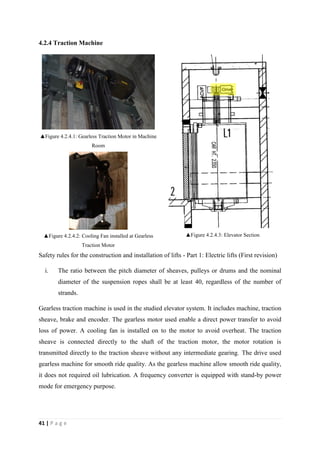 41 | P a g e
4.2.4 Traction Machine
▲Figure 4.2.4.1: Gearless Traction Motor in Machine
Room
▲Figure 4.2.4.2: Cooling Fan installed at Gearless
Traction Motor
▲Figure 4.2.4.3: Elevator Section
Safety rules for the construction and installation of lifts - Part 1: Electric lifts (First revision)
i. The ratio between the pitch diameter of sheaves, pulleys or drums and the nominal
diameter of the suspension ropes shall be at least 40, regardless of the number of
strands.
Gearless traction machine is used in the studied elevator system. It includes machine, traction
sheave, brake and encoder. The gearless motor used enable a direct power transfer to avoid
loss of power. A cooling fan is installed on to the motor to avoid overheat. The traction
sheave is connected directly to the shaft of the traction motor, the motor rotation is
transmitted directly to the traction sheave without any intermediate gearing. The drive used
gearless machine for smooth ride quality. As the gearless machine allow smooth ride quality,
it does not required oil lubrication. A frequency converter is equipped with stand-by power
mode for emergency purpose.
 