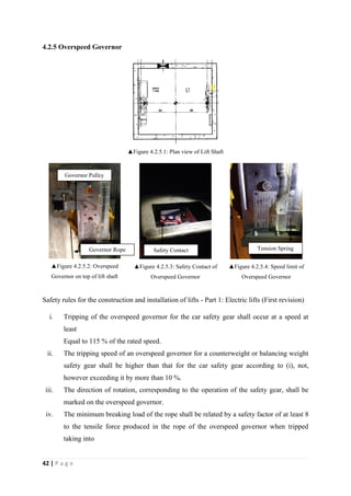 42 | P a g e
4.2.5 Overspeed Governor
▲Figure 4.2.5.1: Plan view of Lift Shaft
▲Figure 4.2.5.2: Overspeed
Governor on top of lift shaft
▲Figure 4.2.5.3: Safety Contact of
Overspeed Governor
▲Figure 4.2.5.4: Speed limit of
Overspeed Governor
Safety rules for the construction and installation of lifts - Part 1: Electric lifts (First revision)
i. Tripping of the overspeed governor for the car safety gear shall occur at a speed at
least
Equal to 115 % of the rated speed.
ii. The tripping speed of an overspeed governor for a counterweight or balancing weight
safety gear shall be higher than that for the car safety gear according to (i), not,
however exceeding it by more than 10 %.
iii. The direction of rotation, corresponding to the operation of the safety gear, shall be
marked on the overspeed governor.
iv. The minimum breaking load of the rope shall be related by a safety factor of at least 8
to the tensile force produced in the rope of the overspeed governor when tripped
taking into
Governor Pulley
Safety ContactGovernor Rope Tension Spring
 