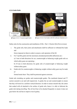 44 | P a g e
4.2.6 Guide Rails
▲Figure 4.2.6.1: Counterweight Guide ▲Figure 4.2.6.2: Car Guide with Oil Lubricant Attached on it
Safety rules for the construction and installation of lifts - Part 1: Electric lifts (First revision)
i. The guide rails, their joints and attachments shall be sufficient to withstand the loads
and
forces imposed on them in order to ensure a safe operation of the lift.
ii. For T-profile guide rails the maximum calculated permissible deflections are :
a) 5 mm in both directions for car, counterweight or balancing weight guide rails on
which safety gears are operating ;
b) 10 mm in both directions for guide rails of counterweight or balancing weight
without safety gears.
iii. Guide rails for counterweights or balancing weights without safety gear may be made
of
formed metal sheet. They shall be protected against corrosion.
Guide rails including car guides and counterweight guides. The machined channel and 'T'
section secured to car and wall respectively. It guides the car and counterweights to ensure
that they will travel in a uniform vertical direction. In order to ensure smooth ride, the cotton
that soaked with oil attached to the surface of guide rails, hence it is able to lubricate the
guide rails during travelling. The oil level has to be checked frequently to ensure it does not
goes below the red line to improve travel quality.
Counterweight
Guide
Cotton
Car Guide
Oil
 