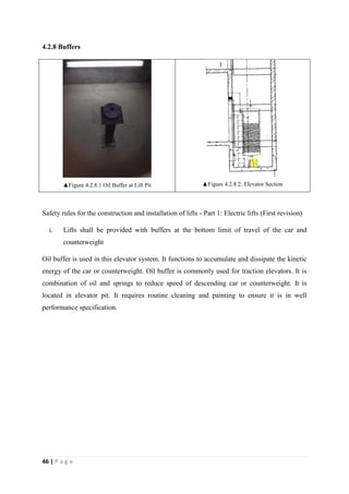 46 | P a g e
4.2.8 Buffers
▲Figure 4.2.8.1 Oil Buffer at Lift Pit ▲Figure 4.2.8.2: Elevator Section
Safety rules for the construction and installation of lifts - Part 1: Electric lifts (First revision)
i. Lifts shall be provided with buffers at the bottom limit of travel of the car and
counterweight
Oil buffer is used in this elevator system. It functions to accumulate and dissipate the kinetic
energy of the car or counterweight. Oil buffer is commonly used for traction elevators. It is
combination of oil and springs to reduce speed of descending car or counterweight. It is
located in elevator pit. It requires routine cleaning and painting to ensure it is in well
performance specification.
 