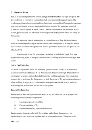 53 | P a g e
5.1 Literature Review
Fire, is an oxidation process that releases energy in the form of heat and light and gases. This
process known as combustion requires fuel, high temperature and oxygen to occur. The
results caused by combustion such as flame, heat, toxic gases and insufficiency of oxygen can
pose extreme hazards to the occupants and buildings therefore fire protection is needed
(Grondzik, Stein, Reynolds & Kwok, 2010). There are three types of fire protection, active
system, passive system and education of building owners and occupants about fire safety and
fire systems.
For successful control, suppression, or extinguishment of fires, the active system
relies on containing and acting on the fire while it is still manageable to be effective. Hence
active system needs to work together with passive system that slows down the spread of fire
(Roach, 2014).
Requirements for the fire systems vary according to the building types, floor area,
height of building, types of occupancy and function of building (Uniform Building By-Laws,
2006).
Active Fire Protection
An action is required for active fire protection systems to work, either it to be by manual,
electrical or mechanical (Roach, 2014). Active system detects fire through detector that will
send signals to devices such as alarm bell to alert the building occupants. This system then
controls fire by activating fire shutter doors to limit the spread of fire and smoke to other area
of the building. It suppresses or extinguish fire through carbon dioxide system, sprinklers,
hose reel system, riser system and the use of fire hydrant.
Passive Fire Protection
Passive system does not require external power or any activation and can be grouped into
three categories according to its purposes:
i) Limiting the growth rate of fire
ii) Compartmentation of fire
iii) Providing emergency escape from fire areas
Passive system slows down fire with fire-resistant walls, floors, doors or spray-on
fireproofing mixture on critical members such as beams and columns. This protects the
 