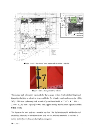 56 | P a g e
▲Figure 5.2.1.1.2: Location of water storage tank on Ground Floor Plan
▲Figure 5.2.1.1.3: Storage tank level indicator
This storage tank is to supply water only for the hose reel system. It is located on the ground
floor of the building to allow it to be accessible for fire brigade, which conforms to the UBBL
247(2). This hose reel storage tank is made of pressed steel and it is 12’ x8’ x 4’ (3.66m x
2.44m x 1.22m) with a capacity of 9085 litres, approximately the maximum capacity stated in
UBBL 247(1).
The figure on the level indicator cannot be less than 7 for the building and it will be checked
once every three days to ensure the water level and the pressure in the tank is adequate to
supply for the hose reel system during fire emergency.
 