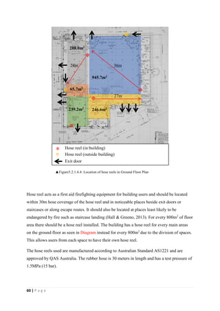 60 | P a g e
Hose reel acts as a first aid firefighting equipment for building users and should be located
within 30m hose coverage of the hose reel and in noticeable places beside exit doors or
staircases or along escape routes. It should also be located at places least likely to be
endangered by fire such as staircase landing (Hall & Greeno, 2013). For every 800m2
of floor
area there should be a hose reel installed. The building has a hose reel for every main areas
on the ground floor as seen in Diagram instead for every 800m2
due to the division of spaces.
This allows users from each space to have their own hose reel.
The hose reels used are manufactured according to Australian Standard AS1221 and are
approved by QAS Australia. The rubber hose is 30 meters in length and has a test pressure of
1.5MPa (15 bar).
945.7m2
246.6m2
288.0m2
239.2m2
65.7m2
36m24m
27m
Hose reel (in building)
Hose reel (outside building)
Exit door
▲Figure5.2.1.4.4: Location of hose reels in Ground Floor Plan
 