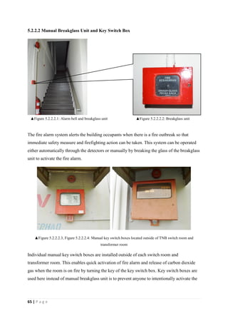 65 | P a g e
5.2.2.2 Manual Breakglass Unit and Key Switch Box
The fire alarm system alerts the building occupants when there is a fire outbreak so that
immediate safety measure and firefighting action can be taken. This system can be operated
either automatically through the detectors or manually by breaking the glass of the breakglass
unit to activate the fire alarm.
▲Figure 5.2.2.2.3, Figure 5.2.2.2.4: Manual key switch boxes located outside of TNB switch room and
transformer room
Individual manual key switch boxes are installed outside of each switch room and
transformer room. This enables quick activation of fire alarm and release of carbon dioxide
gas when the room is on fire by turning the key of the key switch box. Key switch boxes are
used here instead of manual breakglass unit is to prevent anyone to intentionally activate the
▲Figure 5.2.2.2.2: Breakglass unit▲Figure 5.2.2.2.1: Alarm bell and breakglass unit
 