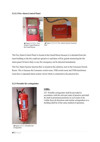 67 | P a g e
5.2.2.3 Fire Alarm Control Panel
The Fire Alarm Control Panel is located at the Guard House because it is detached from the
main building so the fire could not spread to it and there will be guards monitoring the fire
alarm panel 24 hours daily so any fire emergency can be detected immediately.
The Fire Alarm System Junction Box is located at the cafeteria, next to the Consumer Switch
Room. This is because the Consumer switch room, TNB switch room and TNB transformer
room have a separated alarm system circuit which is connected to the junction box.
5.2.3 Portable fire extinguisher
UBBL:
227. Portable extinguisher shall be provided in
accordance with the relevant codes of practice and shall
be sited in prominent positions on exit routes to be
visible from all directions and similar extinguishers in a
building shall be of the same method of operation.
▲Figure 5.2.3.1: Portable fire
extinguisher
▲Figure 5.2.2.3.1: Fire
Alarm Control Panel at
the Guard House
▲Figure 5.2.2.3.2: Fire Alarm System Junction
Box
 