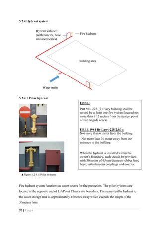 70 | P a g e
5.2.4 Hydrant system
5.2.4.1 Pillar hydrant
Fire hydrant system functions as water source for fire protection. The pillar hydrants are
located at the opposite end of LifePoint Church site boundary. The nearest pillar hydrant to
the water storage tank is approximately 45metres away which exceeds the length of the
30metres hose.
Building area
Fire hydrant
Hydrant cabinet
(with nozzles, hose
and accessories)
Water main
UBBL:
Part VIII 225. (2)Every building shall be
served by at least one fire hydrant located not
more than 91.5 meters from the nearest point
of fire brigade access.
UBBL 1984 By Laws-225(2&3):
Not more than 6 meter from the building
–Not more than 30 meter away from the
entrance to the building
When the hydrant is installed within the
owner’s boundary, each should be provided
with 30meters of 65mm diameter rubber lined
hose, instantaneous couplings and nozzles.
▲Figure 5.2.4.1: Pillar hydrants
 