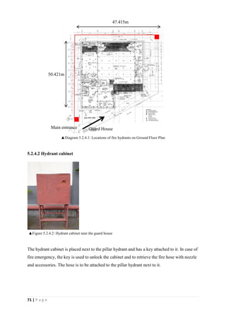 71 | P a g e
5.2.4.2 Hydrant cabinet
The hydrant cabinet is placed next to the pillar hydrant and has a key attached to it. In case of
fire emergency, the key is used to unlock the cabinet and to retrieve the fire hose with nozzle
and accessories. The hose is to be attached to the pillar hydrant next to it.
Main entrance
50.421m
47.415m
▲Figure 5.2.4.2: Hydrant cabinet near the guard house
▲Diagram 5.2.4.1: Locations of fire hydrants on Ground Floor Plan
Guard House
 