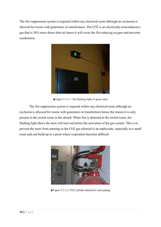 73 | P a g e
The fire suppression system is required within any electrical room although an exclusion is
allowed for rooms with generators or transformers. The CO2 is an electrically nonconductive
gas that is 50% more dense than air hence it will cover the fire reducing oxygen and prevents
combustion.
▲Figure 5.3.1.1: The flashing lights in green state.
The fire suppression system is required within any electrical room although an
exclusion is allowed for rooms with generators or transformers hence the reason it is only
present in the switch room in the church. When fire is detected in the switch room, the
flashing light above the door will turn red before the activation of the gas system. This is to
prevent the users from entering as the CO2 gas released is an asphyxiate, especially in a small
room and can build up to a point where respiration becomes difficult.
▲Figure 5.3.1.2: CO2 cylinder attached to steel piping.
 