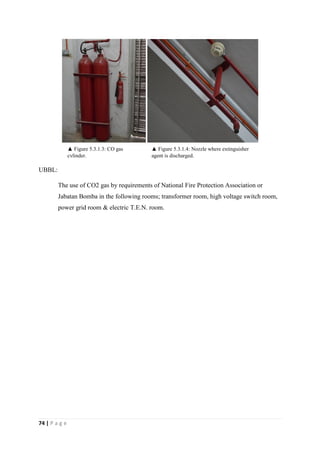 74 | P a g e
UBBL:
The use of CO2 gas by requirements of National Fire Protection Association or
Jabatan Bomba in the following rooms; transformer room, high voltage switch room,
power grid room & electric T.E.N. room.
▲ Figure 5.3.1.3: CO gas
cylinder.
▲ Figure 5.3.1.4: Nozzle where extinguisher
agent is discharged.
 