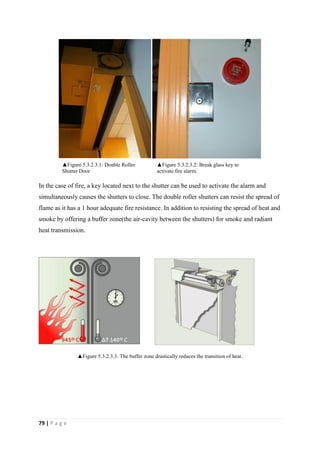 79 | P a g e
In the case of fire, a key located next to the shutter can be used to activate the alarm and
simultaneously causes the shutters to close. The double roller shutters can resist the spread of
flame as it has a 1 hour adequate fire resistance. In addition to resisting the spread of heat and
smoke by offering a buffer zone(the air-cavity between the shutters) for smoke and radiant
heat transmission.
▲Figure 5.3.2.3.3: The buffer zone drastically reduces the transition of heat.
▲Figure 5.3.2.3.2: Break glass key to
activate fire alarm.
▲Figure 5.3.2.3.1: Double Roller
Shutter Door
 