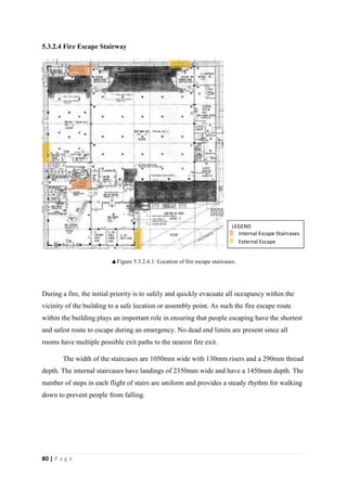 80 | P a g e
5.3.2.4 Fire Escape Stairway
▲Figure 5.3.2.4.1: Location of fire escape staircases.
During a fire, the initial priority is to safely and quickly evacuate all occupancy within the
vicinity of the building to a safe location or assembly point. As such the fire escape route
within the building plays an important role in ensuring that people escaping have the shortest
and safest route to escape during an emergency. No dead end limits are present since all
rooms have multiple possible exit paths to the nearest fire exit.
The width of the staircases are 1050mm wide with 130mm risers and a 290mm thread
depth. The internal staircases have landings of 2350mm wide and have a 1450mm depth. The
number of steps in each flight of stairs are uniform and provides a steady rhythm for walking
down to prevent people from falling.
LEGEND
Internal Escape Staircases
External Escape
Staircases
 