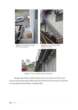 81 | P a g e
Railings made of flame retardant stainless steel are also present on all fire escape
staircase and are approximately 900mm high. Minor hand rails on the railing are also present
to accommodate towards children of different height.
▲Figure 5.3.2.4.3: External escape
route form first floor.
▲Figure 5.3.2.4.2: External escape
route from second floor.
▲Figure 5.3.2.4.4: Underside of fire escape staircase
 
