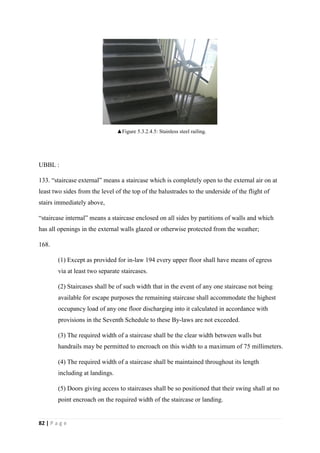 82 | P a g e
UBBL :
133. “staircase external” means a staircase which is completely open to the external air on at
least two sides from the level of the top of the balustrades to the underside of the flight of
stairs immediately above,
“staircase internal” means a staircase enclosed on all sides by partitions of walls and which
has all openings in the external walls glazed or otherwise protected from the weather;
168.
(1) Except as provided for in-law 194 every upper floor shall have means of egress
via at least two separate staircases.
(2) Staircases shall be of such width that in the event of any one staircase not being
available for escape purposes the remaining staircase shall accommodate the highest
occupancy load of any one floor discharging into it calculated in accordance with
provisions in the Seventh Schedule to these By-laws are not exceeded.
(3) The required width of a staircase shall be the clear width between walls but
handrails may be permitted to encroach on this width to a maximum of 75 millimeters.
(4) The required width of a staircase shall be maintained throughout its length
including at landings.
(5) Doors giving access to staircases shall be so positioned that their swing shall at no
point encroach on the required width of the staircase or landing.
▲Figure 5.3.2.4.5: Stainless steel railing.
 