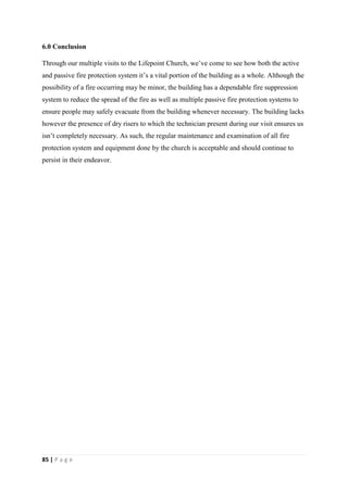 85 | P a g e
6.0 Conclusion
Through our multiple visits to the Lifepoint Church, we’ve come to see how both the active
and passive fire protection system it’s a vital portion of the building as a whole. Although the
possibility of a fire occurring may be minor, the building has a dependable fire suppression
system to reduce the spread of the fire as well as multiple passive fire protection systems to
ensure people may safely evacuate from the building whenever necessary. The building lacks
however the presence of dry risers to which the technician present during our visit ensures us
isn’t completely necessary. As such, the regular maintenance and examination of all fire
protection system and equipment done by the church is acceptable and should continue to
persist in their endeavor.
 